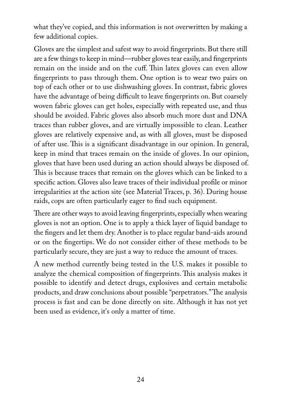 what they’ve copicd, and this information is not overwritten by making a  few additional copes  Gloves are the simplest and safest way to avoid fingerprints. But there stll are a few things to keep in mind—rubber gloves tear casily and fingerprints remain on the inside and on the cuff, Thin latex gloves can cven allow fingerprints to pass through them. One option is to wear two pairs on top of cach other or to usc dishwashing gloves. In contrast, fabric gloves have the advantage of being difficult to leave fingerprints on. But coarsely woven fabric gloves can get holes, especially with repeated use, and thus should be avoided. Fabric gloves also absorb much mor dust and DNA traces than rubber gloves, and are virtually impossible to clean. Leather gloves are relatively expensive and, as with all gloves, must be disposed of after use. This is a significant disadvantage in our opinion. In general, keep in mind that traces remain on the inside of gloves. In our opinion, gloves that have been used during an action should always be disposed of. “This is because traces that remain on the gloves which can be linked to 2 specific action. Gloves also leave traces of their individual profile or minor irregularities at the action site (sce Material Traces, p. 36). During house raids, cops are often particularly cager to find such equipment.  There are other ways to avoid leaving fingerprints, especially when wearing gloves is not an option. One is to apply a thick layer of liquid bandage to the fingers and let them dry. Another is to place regular band-aids around or on the fingertips. We do not consider cither of these methods to be particularly sceure, they are just a way to reduce the amount of traces.  A new method currently being tested in the U.S. makes it possible to analyze the chemical composition of fingerprints. This analysis makes it possible to identify and detect drugs, explosives and certain metabolic products, and draw conclusions about possible “perpetrators.” The analysis process s fast and can be done dircctly on site. Although it has not yet been used as evidence, i’ only a matter of time.  24 